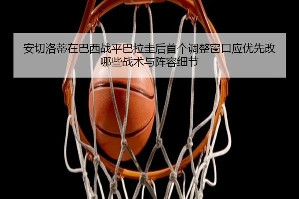 安切洛蒂在巴西战平巴拉圭后首个调整窗口应优先改哪些战术与阵容细节 | jiuyou