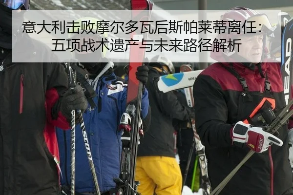 意大利击败摩尔多瓦后斯帕莱蒂离任：五项战术遗产与未来路径解析
