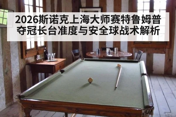 2026斯诺克上海大师赛特鲁姆普夺冠长台准度与安全球战术解析 - jiuyou