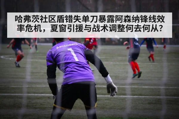 哈弗茨社区盾错失单刀暴露阿森纳锋线效率危机，夏窗引援与战术调整何去何从？