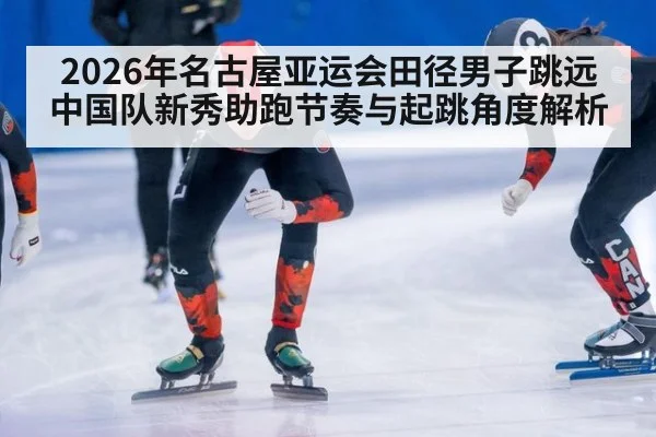 2026年名古屋亚运会田径男子跳远 中国队新秀助跑节奏与起跳角度解析 - jiuyou
