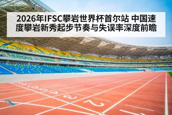 2026年IFSC攀岩世界杯首尔站 中国速度攀岩新秀起步节奏与失误率深度前瞻（jiuyou）