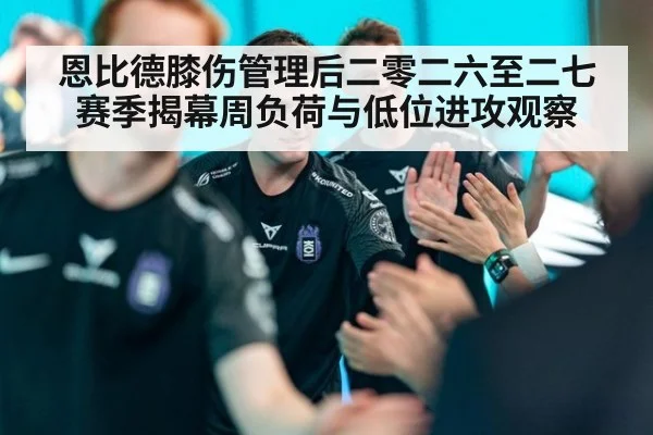 恩比德膝伤管理后二零二六至二七赛季揭幕周负荷与低位进攻观察 - jiuyou