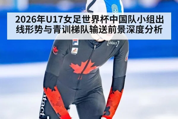 2026年U17女足世界杯中国队小组出线形势与青训梯队输送前景深度分析