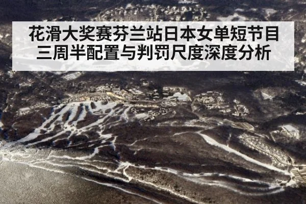 花滑大奖赛芬兰站日本女单短节目三周半配置与判罚尺度深度分析（jiuyou）